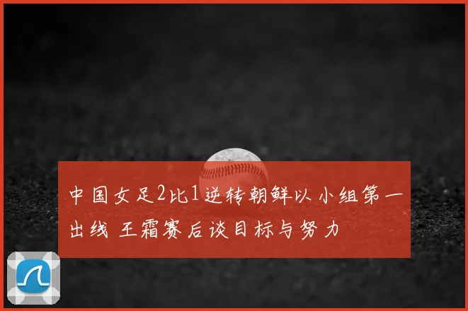 中国女足2比1逆转朝鲜以小组第一出线 王霜赛后谈目标与努力