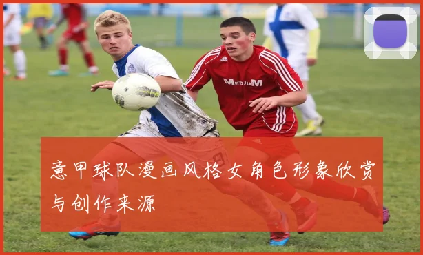 意甲球队漫画风格女角色形象欣赏与创作来源