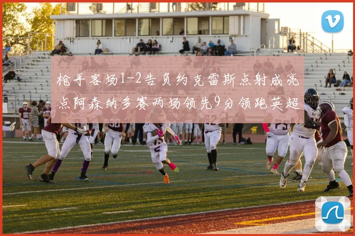 枪手客场1-2告负约克雷斯点射成亮点阿森纳多赛两场领先9分领跑英超