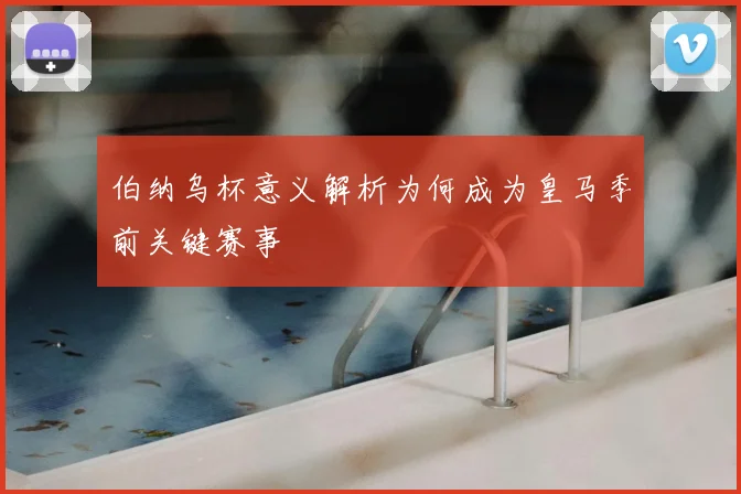 伯纳乌杯意义解析为何成为皇马季前关键赛事