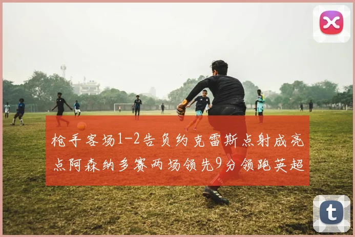 枪手客场1-2告负约克雷斯点射成亮点阿森纳多赛两场领先9分领跑英超