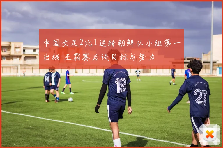 中国女足2比1逆转朝鲜以小组第一出线 王霜赛后谈目标与努力
